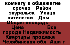 комнату в общежитие  срочно › Район ­ зауральск › Улица ­ пятилетки › Дом ­ 7 › Общая площадь ­ 12 › Цена ­ 200 000 - Все города Недвижимость » Квартиры продажа   . Челябинская обл.,Аша г.